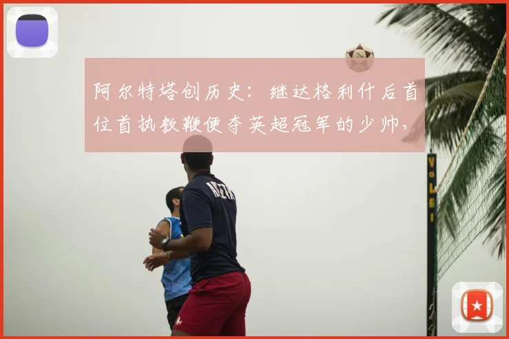 阿尔特塔创历史：继达格利什后首位首执教鞭便夺英超冠军的少帅，含金量如何？