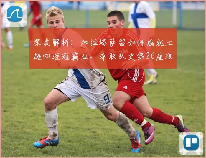 深度解析:加拉塔萨雷如何成就土超四连冠霸业,夺取队史第26座联赛冠军
