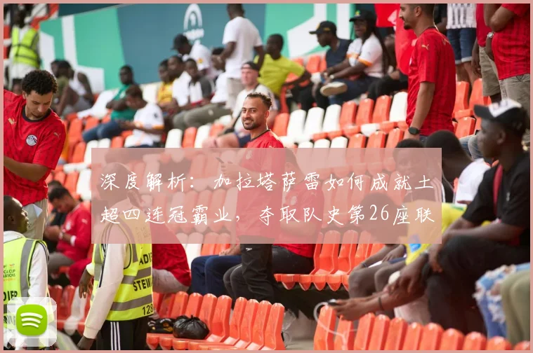 深度解析：加拉塔萨雷如何成就土超四连冠霸业，夺取队史第26座联赛冠军
