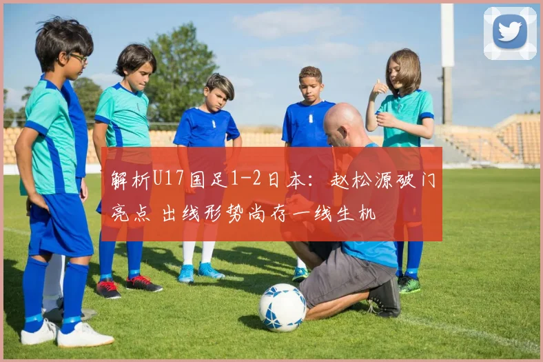 解析U17国足1-2日本：赵松源破门亮点 出线形势尚存一线生机