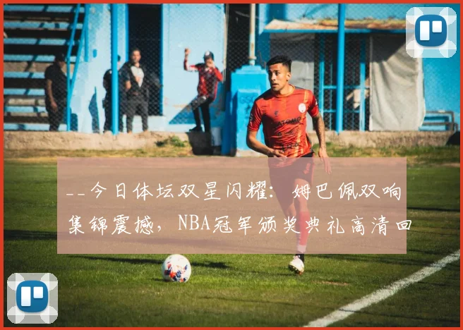 __今日体坛双星闪耀:姆巴佩双响集锦震撼,NBA冠军颁奖典礼高清回顾__
