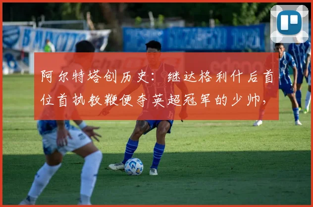 阿尔特塔创历史:继达格利什后首位首执教鞭便夺英超冠军的少帅,含金量如何?
